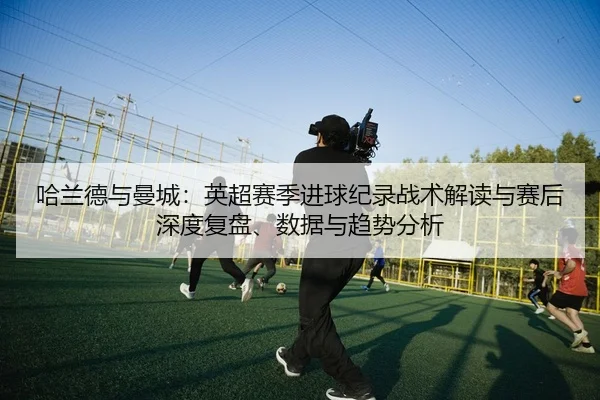 ha-lan-de-yu-man-cheng-ying-chao-sai-ji-jin-qiu-ji-lu-zhan-shu-jie-du-yu-sai-hou-shen-du-fu-pan-shu-ju-yu-qu-shi-fen-xi-2-409.jpg